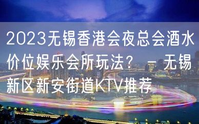 2023无锡香港会夜总会酒水价位娱乐会所玩法？ – 无锡新区新安街道KTV推荐