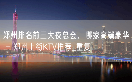 郑州排名前三大夜总会，哪家高端豪华 – 郑州上街KTV推荐_重复