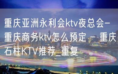 重庆亚洲永利会ktv夜总会-重庆商务ktv怎么预定 – 重庆石柱KTV推荐_重复