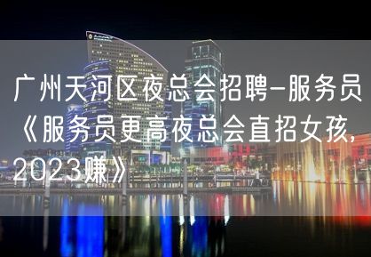 广州天河区夜总会招聘-服务员《服务员更高夜总会直招女孩,2023赚》