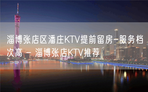 淄博张店区潘庄KTV提前留房-服务档次高 – 淄博张店KTV推荐