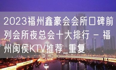 2023福州鑫豪会会所口碑前列会所夜总会十大排行 – 福州闽侯KTV推荐_重复