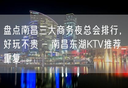 盘点南昌三大商务夜总会排行，好玩不贵 – 南昌东湖KTV推荐_重复