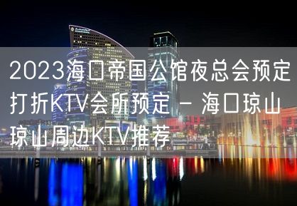 2023海口帝国公馆夜总会预定打折KTV会所预定 – 海口琼山琼山周边KTV推荐