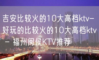 吉安比较火的10大高档ktv-好玩的比较火的10大高档ktv – 福州闽侯KTV推荐