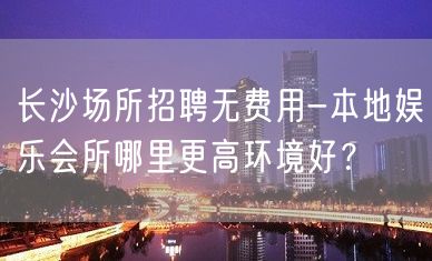 长沙场所招聘无费用-本地娱乐会所哪里更高环境好？