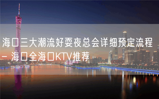 海口三大潮流好耍夜总会详细预定流程 – 海口全海口KTV推荐