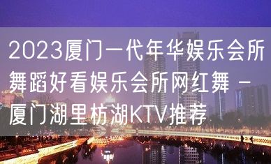 2023厦门一代年华娱乐会所舞蹈好看娱乐会所网红舞 – 厦门湖里枋湖KTV推荐