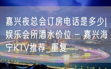 嘉兴夜总会订房电话是多少|娱乐会所酒水价位 – 嘉兴海宁KTV推荐_重复