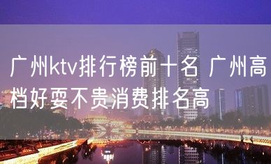 广州ktv排行榜前十名 广州高档好耍不贵消费排名高