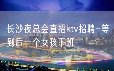 长沙夜总会直招ktv招聘-等到后一个女孩下班