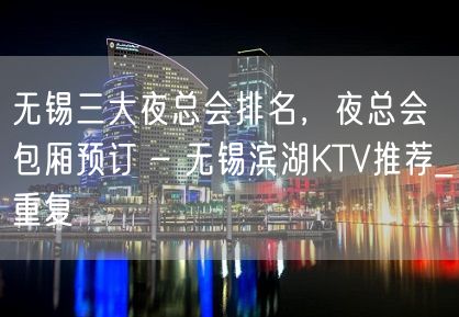 无锡三大夜总会排名，夜总会包厢预订 – 无锡滨湖KTV推荐_重复