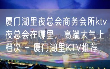 厦门湖里夜总会商务会所ktv夜总会在哪里，高端大气上档次 – 厦门湖里KTV推荐