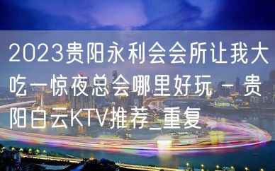 2023贵阳永利会会所让我大吃一惊夜总会哪里好玩 – 贵阳白云KTV推荐_重复