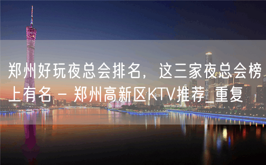 郑州好玩夜总会排名，这三家夜总会榜上有名 – 郑州高新区KTV推荐_重复