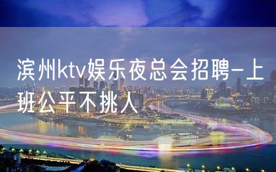 滨州ktv娱乐夜总会招聘-上班公平不挑人