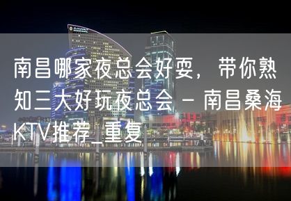 南昌哪家夜总会好耍，带你熟知三大好玩夜总会 – 南昌桑海KTV推荐_重复