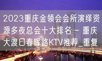 2023重庆金领会会所演绎资源多夜总会十大排名 – 重庆大渡口春晖路KTV推荐_重复