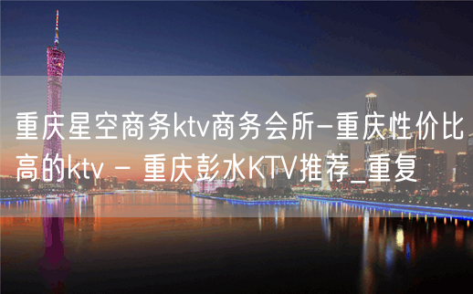 重庆星空商务ktv商务会所-重庆性价比高的ktv – 重庆彭水KTV推荐_重复