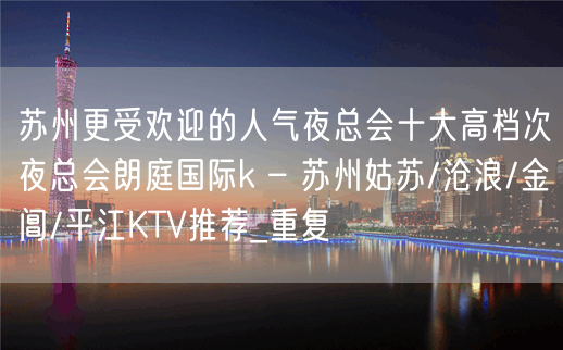 苏州更受欢迎的人气夜总会十大高档次夜总会朗庭国际k – 苏州姑苏/沧浪/金阊/平江KTV推荐_重复