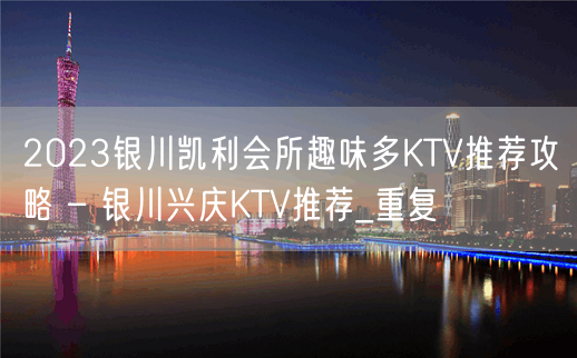 2023银川凯利会所趣味多KTV推荐攻略 – 银川兴庆KTV推荐_重复