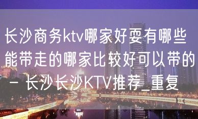 长沙商务ktv哪家好耍有哪些能带走的哪家比较好可以带的 – 长沙长沙KTV推荐_重复