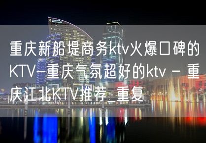 重庆新船堤商务ktv火爆口碑的KTV-重庆气氛超好的ktv – 重庆江北KTV推荐_重复