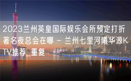 2023兰州英皇国际娱乐会所预定打折著名夜总会在哪 – 兰州七里河曦华源KTV推荐_重复