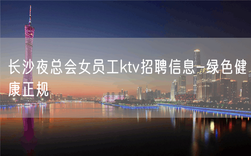 长沙夜总会女员工ktv招聘信息-绿色健康正规