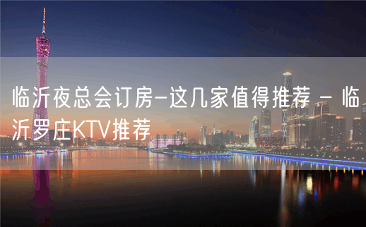 临沂夜总会订房-这几家值得推荐 – 临沂罗庄KTV推荐