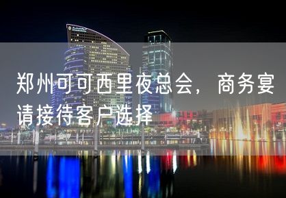 郑州可可西里夜总会，商务宴请接待客户选择