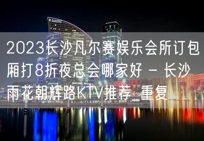 2023长沙凡尔赛娱乐会所订包厢打8折夜总会哪家好 – 长沙雨花朝辉路KTV推荐_重复