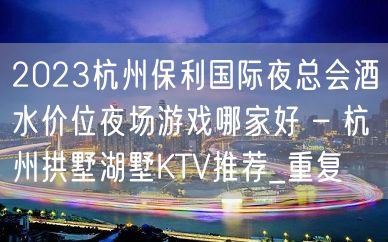 2023杭州保利国际夜总会酒水价位夜场游戏哪家好 – 杭州拱墅湖墅KTV推荐_重复