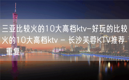 三亚比较火的10大高档ktv-好玩的比较火的10大高档ktv – 长沙芙蓉KTV推荐_重复