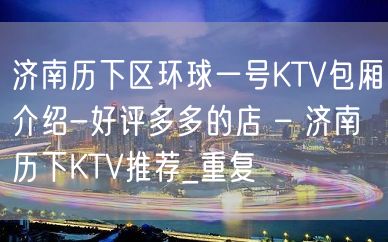 济南历下区环球一号KTV包厢介绍-好评多多的店 – 济南历下KTV推荐_重复