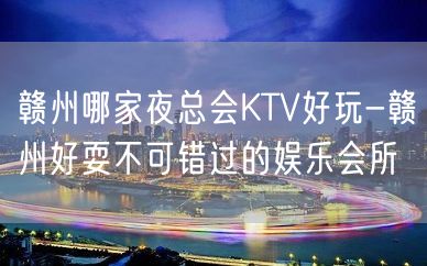 赣州哪家夜总会KTV好玩-赣州好耍不可错过的娱乐会所