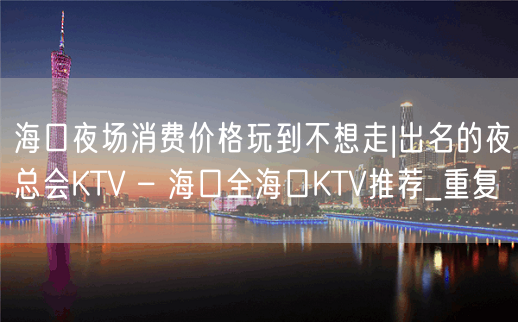 海口夜场消费价格玩到不想走|出名的夜总会KTV – 海口全海口KTV推荐_重复