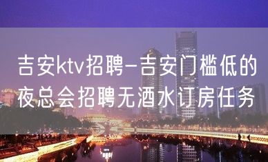 吉安ktv招聘-吉安门槛低的夜总会招聘无酒水订房任务