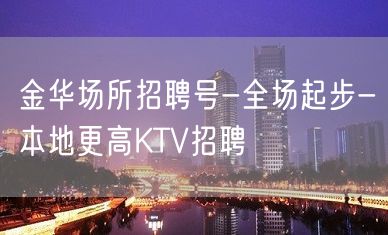 金华场所招聘号-全场起步-本地更高KTV招聘