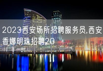 2023西安场所招聘服务员,西安香娜明珠招聘20