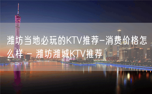 潍坊当地必玩的KTV推荐-消费价格怎么样 – 潍坊潍城KTV推荐