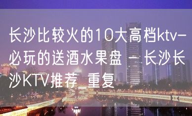 长沙比较火的10大高档ktv-必玩的送酒水果盘 – 长沙长沙KTV推荐_重复