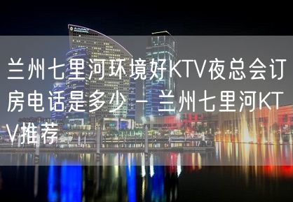 兰州七里河环境好KTV夜总会订房电话是多少 – 兰州七里河KTV推荐