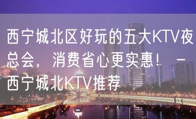 西宁城北区好玩的五大KTV夜总会，消费省心更实惠！ – 西宁城北KTV推荐