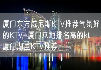 厦门东方威尼斯KTV推荐气氛好的KTV-厦门本地排名高的kt – 厦门湖里KTV推荐