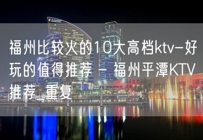 福州比较火的10大高档ktv-好玩的值得推荐 – 福州平潭KTV推荐_重复