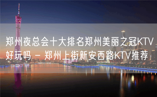 郑州夜总会十大排名郑州美丽之冠KTV好玩吗 – 郑州上街新安西路KTV推荐