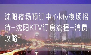 沈阳夜场预订中心ktv夜场招待-沈阳KTV订房流程-消费攻略