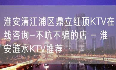 淮安清江浦区鼎立红顶KTV在线咨询-不吭不骗的店 – 淮安涟水KTV推荐