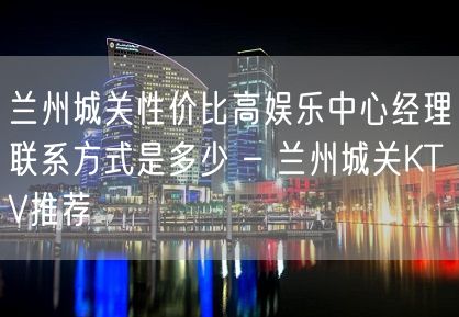 兰州城关性价比高娱乐中心经理联系方式是多少 – 兰州城关KTV推荐